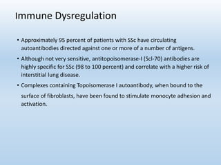 Immune Dysregulation
• Approximately 95 percent of patients with SSc have circulating
autoantibodies directed against one or more of a number of antigens.
• Although not very sensitive, antitopoisomerase-I (Scl-70) antibodies are
highly specific for SSc (98 to 100 percent) and correlate with a higher risk of
interstitial lung disease.
• Complexes containing Topoisomerase I autoantibody, when bound to the
surface of fibroblasts, have been found to stimulate monocyte adhesion and
activation.
 