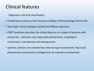 Clinical features
Diagnostic criteria & classification:
• Classification scheme of the American College of Rheumatology And EULAR.
• Two major clinical subtypes: limited and diffuse cutaneous.
• CREST syndrome describes the clinical features in a subset of patients with
limited SSc : calcinosis cutis, Raynaud’s phenomenon, esophageal
involvement, sclerodactyly and telangiectasia
• systemic sclerosis sine scleroderma: Internal organ involvement, Raynaud’s
phenomenon and positive serologies but no cutaneous involvement.
 
