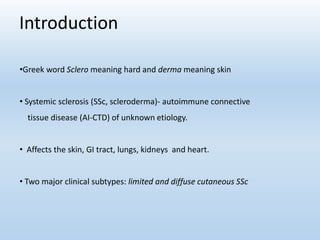 Introduction
•Greek word Sclero meaning hard and derma meaning skin
• Systemic sclerosis (SSc, scleroderma)- autoimmune connective
tissue disease (AI-CTD) of unknown etiology.
• Affects the skin, GI tract, lungs, kidneys and heart.
• Two major clinical subtypes: limited and diffuse cutaneous SSc
 