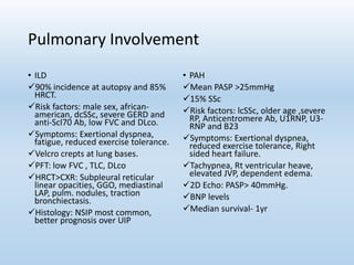 Pulmonary Involvement
• ILD
90% incidence at autopsy and 85%
HRCT.
Risk factors: male sex, african-
american, dcSSc, severe GERD and
anti-Scl70 Ab, low FVC and DLco.
Symptoms: Exertional dyspnea,
fatigue, reduced exercise tolerance.
Velcro crepts at lung bases.
PFT: low FVC , TLC, DLco
HRCT>CXR: Subpleural reticular
linear opacities, GGO, mediastinal
LAP, pulm. nodules, traction
bronchiectasis.
Histology: NSIP most common,
better prognosis over UIP
• PAH
Mean PASP >25mmHg
15% SSc
Risk factors: lcSSc, older age ,severe
RP, Anticentromere Ab, U1RNP, U3-
RNP and B23
Symptoms: Exertional dyspnea,
reduced exercise tolerance, Right
sided heart failure.
Tachypnea, Rt ventricular heave,
elevated JVP, dependent edema.
2D Echo: PASP> 40mmHg.
BNP levels
Median survival- 1yr
 