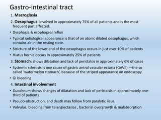 Gastro-intestinal tract
1. Macroglosia
2. Oesophagus: involved in approximately 75% of all patients and is the most
frequent part affected.
• Dysphagia & esophageal reflux
• Typical radiological appearance is that of an atonic dilated oesophagus, which
contains air in the resting state.
• Stricture of the lower end of the oesophagus occurs in just over 10% of patients
• Hiatus hernia occurs in approximately 25% of patients
3. Stomach: shows dilatation and lack of peristalsis in approximately 6% of cases
• Systemic sclerosis is one cause of gastric antral vascular ectasia (GAVE) —the so
called ‘watermelon stomach’, because of the striped appearance on endoscopy.
• GI bleeding
4. Intestinal involvement
• Duodenum shows changes of dilatation and lack of peristalsis in approximately one-
third of patients
• Pseudo-obstruction, and death may follow from paralytic ileus.
• Volvulus, bleeding from telangiectasias , bacterial overgrowth & malabsorption
 