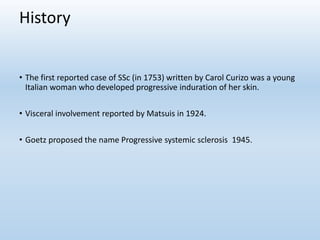 History
• The first reported case of SSc (in 1753) written by Carol Curizo was a young
Italian woman who developed progressive induration of her skin.
• Visceral involvement reported by Matsuis in 1924.
• Goetz proposed the name Progressive systemic sclerosis 1945.
 