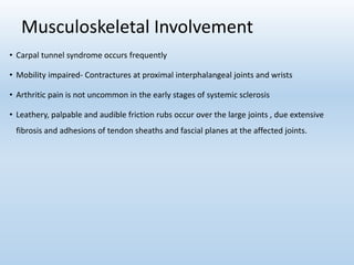 Musculoskeletal Involvement
• Carpal tunnel syndrome occurs frequently
• Mobility impaired- Contractures at proximal interphalangeal joints and wrists
• Arthritic pain is not uncommon in the early stages of systemic sclerosis
• Leathery, palpable and audible friction rubs occur over the large joints , due extensive
fibrosis and adhesions of tendon sheaths and fascial planes at the affected joints.
 