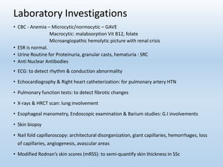 Laboratory Investigations
• CBC - Anemia – Microcytic/normocytic – GAVE
Macrocytic: malabsorption Vit B12, folate
Microangiopathic hemolytic picture with renal crisis
• ESR is normal.
• Urine Routine for Proteinuria, granular casts, hematuria : SRC
• Anti Nuclear Antibodies
• ECG: to detect rhythm & conduction abnormality
• Echocardiography & Right heart catheterization: for pulmonary artery HTN
• Pulmonary function tests: to detect fibrotic changes
• X-rays & HRCT scan: lung involvement
• Esophageal manometry, Endoscopic examination & Barium studies: G.I involvements
• Skin biopsy
• Nail fold capillaroscopy: architectural disorganization, giant capillaries, hemorrhages, loss
of capillaries, angiogenesis, avascular areas
• Modified Rodnan’s skin scores (mRSS): to semi-quantify skin thickness in SSc
 