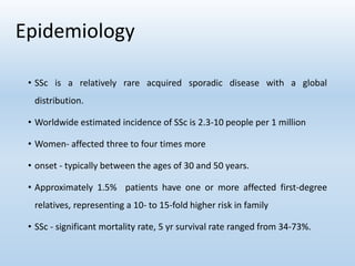 Epidemiology
• SSc is a relatively rare acquired sporadic disease with a global
distribution.
• Worldwide estimated incidence of SSc is 2.3-10 people per 1 million
• Women- affected three to four times more
• onset - typically between the ages of 30 and 50 years.
• Approximately 1.5% patients have one or more affected first-degree
relatives, representing a 10- to 15-fold higher risk in family
• SSc - significant mortality rate, 5 yr survival rate ranged from 34-73%.
 