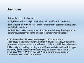 Diagnosis
• Primarily on clinical grounds.
• ACR/EULAR criteria high sensitivity and specificity 91 and 92 %.
• Skin induration with visceral organ involvement establishes diagnosis
with high certainty.
• Full thickness skin biopsy is required for establishing the diagnosis of
sclerema, scleromyxedema or nephrogenic systemic fibrosis.
lcSSc: Antecedent RP, Gastroesophageal reflux symptoms ,
sclerodactyly, capillary changes on nailfold capillarascopy, often with
cutaneous telengiectasias and calcinosis, help in establishing diagnosis.
dcSSc: fatigue, swelling ,aching and stiffness initially, with no RP. Upper
extremity edema and puffy fingers, may be diagnosed as RA, SLE,
myositis or MCTD. Within weeks RP with induration of skin and
presence of SSc specific antibodies.
 