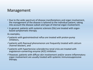 Management
• Due to the wide spectrum of disease manifestations and organ involvement,
the management of the disease is tailored to the individual patient, taking
into account the disease subset and type of internal organ involvement.
• In general, patients with systemic sclerosis (SSc) are treated with organ-
based symptomatic therapy.
As examples,
patients with gastrointestinal reflux are treated with proton-pump
inhibitors,
patients with Raynaud phenomenon are frequently treated with calcium
channel blockers, and
patients with hypertensive scleroderma renal crisis are treated with
angiotensin-converting enzyme (ACE) inhibitors
However, patients with diffuse skin involvement and/or severe inflammatory
organ involvement are usually treated with systemic immunosuppressive
therapy.
 