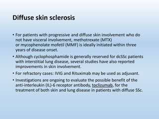 Diffuse skin sclerosis
• For patients with progressive and diffuse skin involvement who do
not have visceral involvement, methotrexate (MTX)
or mycophenolate mofetil (MMF) is ideally initiated within three
years of disease onset.
• Although cyclophosphamide is generally reserved for dcSSc patients
with interstitial lung disease, several studies have also reported
improvements in skin involvement.
• For refractory cases: IVIG and Rituximab may be used as adjuvant.
• Investigations are ongoing to evaluate the possible benefit of the
anti-interleukin (IL)-6 receptor antibody, toclizumab, for the
treatment of both skin and lung disease in patients with diffuse SSc.
 