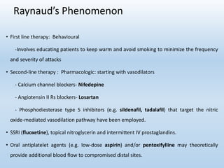 Raynaud’s Phenomenon
• First line therapy: Behavioural
-Involves educating patients to keep warm and avoid smoking to minimize the frequency
and severity of attacks
• Second-line therapy : Pharmacologic: starting with vasodilators
- Calcium channel blockers- Nifedepine
- Angiotensin II Rs blockers- Losartan
- Phosphodiesterase type 5 inhibitors (e.g. sildenafil, tadalafil) that target the nitric
oxide-mediated vasodilation pathway have been employed.
• SSRI (fluoxetine), topical nitroglycerin and intermittent IV prostaglandins.
• Oral antiplatelet agents (e.g. low-dose aspirin) and/or pentoxifylline may theoretically
provide additional blood flow to compromised distal sites.
 