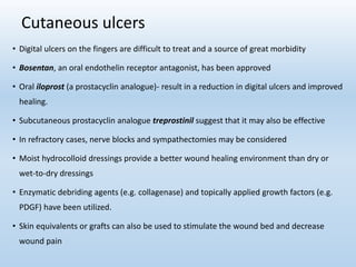 Cutaneous ulcers
• Digital ulcers on the fingers are difficult to treat and a source of great morbidity
• Bosentan, an oral endothelin receptor antagonist, has been approved
• Oral iloprost (a prostacyclin analogue)- result in a reduction in digital ulcers and improved
healing.
• Subcutaneous prostacyclin analogue treprostinil suggest that it may also be effective
• In refractory cases, nerve blocks and sympathectomies may be considered
• Moist hydrocolloid dressings provide a better wound healing environment than dry or
wet-to-dry dressings
• Enzymatic debriding agents (e.g. collagenase) and topically applied growth factors (e.g.
PDGF) have been utilized.
• Skin equivalents or grafts can also be used to stimulate the wound bed and decrease
wound pain
 