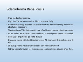 Scleroderma Renal crisis
• It’s a medical emergency
• High risk SSc patients monitor blood pressure daily.
• Nephrotoxic drugs avoided, Glucocorticoids to be used at very low dose if
absolutely necessary.
• Short acting ACE inhibitors with goal of achieving normal blood pressures
• ARB’s and CCB’s or Direct renin inhibitors if blood pressure not controlled.
• Upto 2/3rd of patients go on to dialysis
• Outcome worse with Anti topoisomerase Ab than Anti RNA polymerase III
Ab.
• 30-50% patients recover and dialysis can be discontinued.
• Kidney transplantation for those unable to discontinue dialysis after 2yrs.
 