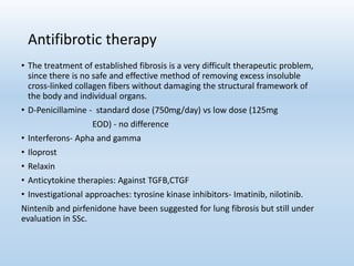 Antifibrotic therapy
• The treatment of established fibrosis is a very difficult therapeutic problem,
since there is no safe and effective method of removing excess insoluble
cross-linked collagen fibers without damaging the structural framework of
the body and individual organs.
• D-Penicillamine - standard dose (750mg/day) vs low dose (125mg
EOD) - no difference
• Interferons- Apha and gamma
• Iloprost
• Relaxin
• Anticytokine therapies: Against TGFB,CTGF
• Investigational approaches: tyrosine kinase inhibitors- Imatinib, nilotinib.
Nintenib and pirfenidone have been suggested for lung fibrosis but still under
evaluation in SSc.
 