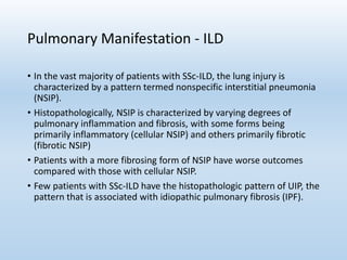 Pulmonary Manifestation - ILD
• In the vast majority of patients with SSc-ILD, the lung injury is
characterized by a pattern termed nonspecific interstitial pneumonia
(NSIP).
• Histopathologically, NSIP is characterized by varying degrees of
pulmonary inflammation and fibrosis, with some forms being
primarily inflammatory (cellular NSIP) and others primarily fibrotic
(fibrotic NSIP)
• Patients with a more fibrosing form of NSIP have worse outcomes
compared with those with cellular NSIP.
• Few patients with SSc-ILD have the histopathologic pattern of UIP, the
pattern that is associated with idiopathic pulmonary fibrosis (IPF).
 