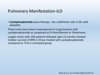 Pulmonary Manifestation-ILD
• Cyclophosphamide pulse therapy : has a definitive role in SSc with
alveolitis.
Three trials have shown improvement in lung function with
cyclophosphamide as compared to D-Penicillamine or Prednisone.
Largest series with 103 patients followed upto 13 months showed
median survival of 89% in those treated with cyclophosphamide
compared to 71% in untreated group.
White B et al, Ann Int Med 2000;132:947-54
 