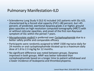 Pulmonary Manifestation-ILD
• Scleroderma Lung Study II (SLS II) included 142 patients with SSc-ILD,
characterized by a forced vital capacity (FVC) <80 percent, but >45
percent, of predicted, exertional dyspnea grade 2 or higher, ground
glass opacities on high resolution computed tomography (HRCT) with
or without reticular opacities, and onset of the first non-Raynaud
symptom of SSc within the period 7 years.
• Mycophenolate mofetil is preferred over Cyclophosphamide due to a
better safety profile and comparable efficacy
• Participants were randomly assigned to MMF 1500 mg twice daily for
24 months or oral cyclophosphamide titrated up to a maximum daily
dose of 1.8 to 2.3 mg/kg for 12 months.
• No significant difference was noted between groups. Dyspnea
improved in both groups. MMF was better tolerated than
cyclophosphamide based on a longer time to patient withdrawal and
a lower incidence of leukopenia and thrombocytopenia.
Lancet Respir Med. 2016;4(9):708. Epub 2016 Jul 25
 