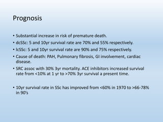 Prognosis
• Substantial increase in risk of premature death.
• dcSSc: 5 and 10yr survival rate are 70% and 55% respectively.
• lcSSc: 5 and 10yr survival rate are 90% and 75% respectively.
• Cause of death: PAH, Pulmonary fibrosis, GI involvement, cardiac
disease.
• SRC assoc with 30% 3yr mortality. ACE inhibitors increased survival
rate from <10% at 1 yr to >70% 3yr survival a present time.
• 10yr survival rate in SSc has improved from <60% in 1970 to >66-78%
in 90’s
 