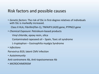 Risk factors and possible causes
• Genetic factors: The risk of SSc in first-degree relatives of individuals
with SSc is markedly increased.
Class II HLA, Fibrillin(Fbn-1), TNFAIP3 (A20) gene, PTPN22 gene
• Chemical Exposure: Petroleum-based products
Vinyl chloride, epoxy resin, silica
Contaminated rapeseed oil – Spain, Toxic oil syndrome
L-tryptophan – Eosinophilia myalgia Syndrome
• Infections
Parvovirus B19, latent CMV infection
• Autoimmunity
Anti-centromere Ab, Anti-topoisomerase Ab
• MICROCHIMERISM
 