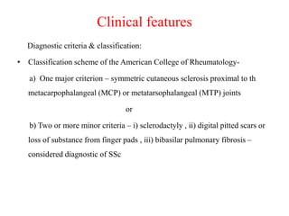 Clinical features
Diagnostic criteria & classification:
• Classification scheme of the American College of Rheumatology-
a) One major criterion – symmetric cutaneous sclerosis proximal to th
metacarpophalangeal (MCP) or metatarsophalangeal (MTP) joints
or
b) Two or more minor criteria – i) sclerodactyly , ii) digital pitted scars or
loss of substance from finger pads , iii) bibasilar pulmonary fibrosis –
considered diagnostic of SSc
 