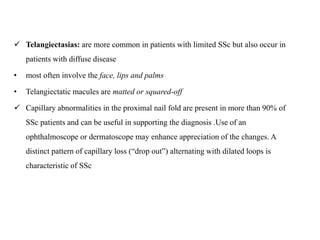  Telangiectasias: are more common in patients with limited SSc but also occur in
patients with diffuse disease
• most often involve the face, lips and palms
• Telangiectatic macules are matted or squared-off
 Capillary abnormalities in the proximal nail fold are present in more than 90% of
SSc patients and can be useful in supporting the diagnosis .Use of an
ophthalmoscope or dermatoscope may enhance appreciation of the changes. A
distinct pattern of capillary loss (“drop out”) alternating with dilated loops is
characteristic of SSc
 