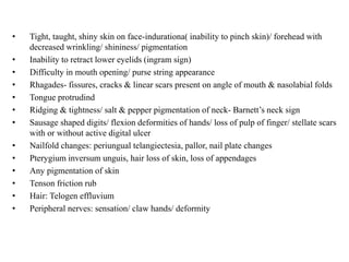 • Tight, taught, shiny skin on face-indurationa( inability to pinch skin)/ forehead with
decreased wrinkling/ shininess/ pigmentation
• Inability to retract lower eyelids (ingram sign)
• Difficulty in mouth opening/ purse string appearance
• Rhagades- fissures, cracks & linear scars present on angle of mouth & nasolabial folds
• Tongue protrudind
• Ridging & tightness/ salt & pepper pigmentation of neck- Barnett’s neck sign
• Sausage shaped digits/ flexion deformities of hands/ loss of pulp of finger/ stellate scars
with or without active digital ulcer
• Nailfold changes: periungual telangiectesia, pallor, nail plate changes
• Pterygium inversum unguis, hair loss of skin, loss of appendages
• Any pigmentation of skin
• Tenson friction rub
• Hair: Telogen effluvium
• Peripheral nerves: sensation/ claw hands/ deformity
 