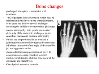 Bone changes
• phalangeal absorption is associated with
calcinosis
• 70% of patients show absorption, which may be
minimal and only involve one terminal phalanx,
or be gross and involve several phalanges,
including the middle or even proximal phalanges
• erosive arthropathy, with ‘pestle and mortar’
deformity of the distal interphalangeal joints,
resembles that seen in psoriatic arthropathy
• Pain in the temporomandibular area and a
grinding sensation on chewing may be associated
with bone resorption of the angle of the mandible
[4] and zygomatic arches
• increased intraosseous deposition of Ca++ &
osteopoikilosis, a rare condition in which
multiple small islands of dense bone occur at the
epiphyses and metaphyses
• Osteolysis & avascular necrosis
 