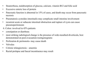 • Steatorrhoea, malabsorption of glucose, calcium, vitamin B12 and folic acid
• Excessive enteric loss of protein
• Pancreatic function is abnormal in 15% of cases, and death may occur from pancreatic
necrosis
• Pneumatosis cystoides intestinalis may complicate small intestine involvement
• recurrent acute or subacute intestinal obstruction and rupture of cysts can cause
pneumoperitoneum
6. Colon: involved in 43% patients
• constipation or diarrhoea
• most striking radiological change is the presence of wide-mouthed diverticula, best
demonstrated on post-evacuation roentgenograms
• Perforation & peritonotis- may cause death
• Volvulus
• Colonic telangiectesia – anaemia
• Rectal prolapse and faecal incontinence may result
 