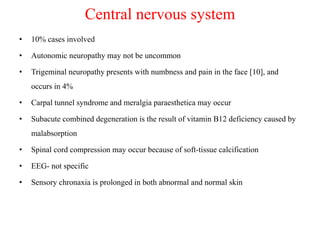 Central nervous system
• 10% cases involved
• Autonomic neuropathy may not be uncommon
• Trigeminal neuropathy presents with numbness and pain in the face [10], and
occurs in 4%
• Carpal tunnel syndrome and meralgia paraesthetica may occur
• Subacute combined degeneration is the result of vitamin B12 deficiency caused by
malabsorption
• Spinal cord compression may occur because of soft-tissue calcification
• EEG- not specific
• Sensory chronaxia is prolonged in both abnormal and normal skin
 