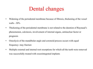 Dental changes
• Widening of the periodontal membrane because of fibrosis, thickening of the vessel
walls - 30%
• Thickening of the periodontal membrane is not related to the duration of Raynaud’s
phenomenon, calcinosis, involvement of internal organs, antinuclear factor or
prognosis
• Osteolysis of the mandibular angle and coronoid process occurs with equal
frequency- may fracture
• Multiple external and internal root resorptions for which all the teeth were removed
was successfully treated with osseointegrated implants
 