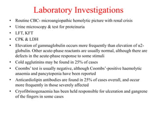 Laboratory Investigations
• Routine CBC- microangiopathic hemolytic picture with renal crisis
• Urine microscopy & test for proteinuria
• LFT, KFT
• CPK & LDH
• Elevation of gammaglobulin occurs more frequently than elevation of α2-
globulin. Other acute-phase reactants are usually normal, although there are
defects in the acute-phase response to some stimuli
• Cold agglutinins may be found in 25% of cases
• Coombs’ test is usually negative, although Coombs’-positive haemolytic
anaemia and pancytopenia have been reported
• Anticardiolipin antibodies are found in 25% of cases overall, and occur
more frequently in those severely affected
• Cryofibrinogenaemia has been held responsible for ulceration and gangrene
of the fingers in some cases
 
