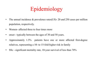 Epidemiology
• The annual incidence & prevalence rates(US)- 20 and 250 cases per million
population, respectively.
• Women- affected three to four times more
• onset - typically between the ages of 30 and 50 years.
• Approximately 1.5% patients have one or more affected first-degree
relatives, representing a 10- to 15-fold higher risk in family
• SSc - significant mortality rate, 10-year survival of less than 70%
 