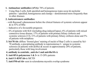 1. Antinuclear antibodies (ANA): 78% of patients
• Using Hep-2 cells, both speckled and homogeneous types occur & nucleolar
patterns—speckled, homogeneous and clumpy—demonstrated more frequently than
in other diseases
2. Anticentromere antibodies:
- with Raynaud’s phenomenon before the clinical features of systemic sclerosis appear
& in 53% of lSSc
- Indicative of a favourable prognosis
- 6% of patients with SLE (including drug-induced lupus), 6% of patients with mixed
connective tissue disease, 17% of patients with primary biliary cirrhosis and
systemic sclerosis [13], 11% of patients with primary biliary cirrhosis alone and 5%
of patients with morphoea
3. Scl-70 Ab: diffuse ‘frosted glass’ staining of nuclei of Hep-2 cells is caused by Scl-
70 antibody, a precipitating antibody to topoisomerase I- unique to systemic
sclerosis (in patients with dcSSc) & occurs in approximately 20% of patients,
particularly those with lung involvement
4. antibody to centriole , anti-Jo-1 and anti-Ro/SS-A
5. Anti RNA polymerase 1 & 3- in 15-20% patients
6. Anti U1-RNPAb-in MCTD
7. Anti PM-scl Ab- seen in scleroderma myositis overlap syndrome
 