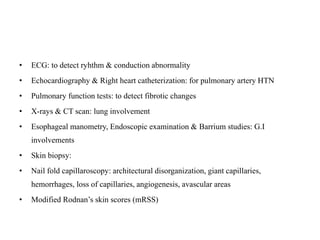 • ECG: to detect ryhthm & conduction abnormality
• Echocardiography & Right heart catheterization: for pulmonary artery HTN
• Pulmonary function tests: to detect fibrotic changes
• X-rays & CT scan: lung involvement
• Esophageal manometry, Endoscopic examination & Barrium studies: G.I
involvements
• Skin biopsy:
• Nail fold capillaroscopy: architectural disorganization, giant capillaries,
hemorrhages, loss of capillaries, angiogenesis, avascular areas
• Modified Rodnan’s skin scores (mRSS)
 