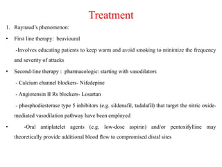 Treatment
1. Raynaud’s phenomenon:
• First line therapy: beavioural
-Involves educating patients to keep warm and avoid smoking to minimize the frequency
and severity of attacks
• Second-line therapy : pharmacologic: starting with vasodilators
- Calcium channel blockers- Nifedepine
- Angiotensin II Rs blockers- Losartan
- phosphodiesterase type 5 inhibitors (e.g. sildenafil, tadalafil) that target the nitric oxide-
mediated vasodilation pathway have been employed
• -Oral antiplatelet agents (e.g. low-dose aspirin) and/or pentoxifylline may
theoretically provide additional blood flow to compromised distal sites
 