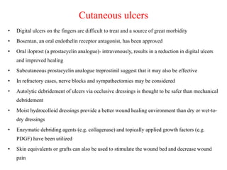 Cutaneous ulcers
• Digital ulcers on the fingers are difficult to treat and a source of great morbidity
• Bosentan, an oral endothelin receptor antagonist, has been approved
• Oral iloprost (a prostacyclin analogue)- intravenously, results in a reduction in digital ulcers
and improved healing
• Subcutaneous prostacyclin analogue treprostinil suggest that it may also be effective
• In refractory cases, nerve blocks and sympathectomies may be considered
• Autolytic debridement of ulcers via occlusive dressings is thought to be safer than mechanical
debridement
• Moist hydrocolloid dressings provide a better wound healing environment than dry or wet-to-
dry dressings
• Enzymatic debriding agents (e.g. collagenase) and topically applied growth factors (e.g.
PDGF) have been utilized
• Skin equivalents or grafts can also be used to stimulate the wound bed and decrease wound
pain
 