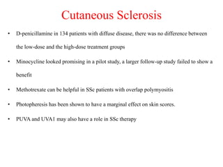 Cutaneous Sclerosis
• D-penicillamine in 134 patients with diffuse disease, there was no difference between
the low-dose and the high-dose treatment groups
• Minocycline looked promising in a pilot study, a larger follow-up study failed to show a
benefit
• Methotrexate can be helpful in SSc patients with overlap polymyositis
• Photopheresis has been shown to have a marginal effect on skin scores.
• PUVA and UVA1 may also have a role in SSc therapy
 