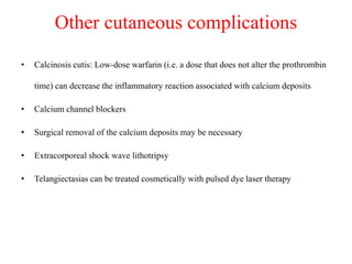 Other cutaneous complications
• Calcinosis cutis: Low-dose warfarin (i.e. a dose that does not alter the prothrombin
time) can decrease the inflammatory reaction associated with calcium deposits
• Calcium channel blockers
• Surgical removal of the calcium deposits may be necessary
• Extracorporeal shock wave lithotripsy
• Telangiectasias can be treated cosmetically with pulsed dye laser therapy
 