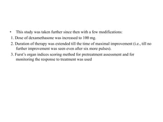 • This study was taken further since then with a few modifications:
1. Dose of dexamethasone was increased to 100 mg.
2. Duration of therapy was extended till the time of maximal improvement (i.e., till no
further improvement was seen even after six more pulses).
3. Furst’s organ indices scoring method for pretreatment assessment and for
monitoring the response to treatment was used
 