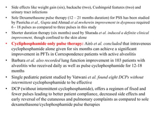• Side effects like weight gain (six), backache (two), Cushingoid features (two) and
urinary tract infections
• Sole Dexamethasone pulse therapy (12 – 21 months duration) for PSS has been studied
by Pasricha et al., Gupta and Ahmad et al.mwherein improvement in dyspnoea required
6 - 18 pulses as compared to three pulses in this study
• Shorter duration therapy (six months) used by Sharada et al. induced a definite clinical
improvement, though confined to the skin alone
• Cycliphosphamide only pulse therapy: Airò et al. concluded that intravenous
cyclophosphamide alone given for six months can achieve a significant
improvement in PFTs in Correspondence patients with active alveolitis
• Barbara et al. also recorded lung function improvement in 103 patients with
alveolitis who received daily as well as pulse cyclophosphamide for 12-18
months
• Single pediatric patient studied by Vatwani et al. found eight DCPs without
intermittent cyclophosphamide to be effective
• DCP (without intermittent cyclophosphamide), offers a regimen of fixed and
fewer pulses leading to better patient compliance, decreased side effects and
early reversal of the cutaneous and pulmonary complaints as compared to sole
dexamethasone/cyclophosphamide pulse therapies
 