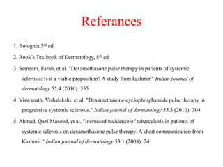 Referances
1. Bolognia 3rd ed
2. Rook’s Textbook of Dermatology, 8th ed
3. Sameem, Farah, et al. "Dexamethasone pulse therapy in patients of systemic
sclerosis: Is it a viable proposition? A study from kashmir." Indian journal of
dermatology 55.4 (2010): 355
4. Viswanath, Vishalakshi, et al. "Dexamethasone-cyclophosphamide pulse therapy in
progressive systemic sclerosis." Indian journal of dermatology 55.3 (2010): 304
5. Ahmad, Qazi Masood, et al. "Increased incidence of tuberculosis in patients of
systemic sclerosis on dexamethasone pulse therapy: A short communication from
Kashmir." Indian journal of dermatology 53.1 (2008): 24
 