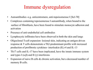 Immune dysregulation
• Autoantibodies -e.g. anticentromere, anti-topoisomerase I [Scl-70]
• Complexes containing topoisomerase I autoantibody, when bound to the
surface of fibroblasts, have been found to stimulate monocyte adhesion and
activation
• Presence of anti-endothelial cell antibodies
• Lymphocytic infiltrates have been observed in both the skin and lungs
• Oligoclonal T-cell expansion- lesional skin, indicating an antigen driven
response & T cells demonstrate a Th2-predominant profile with increased
production of profibrotic cytokines- interleukin (IL)-4 and IL-13
• Th17 cells and IL-17 have been implicated, have the innate immune system
and types I (α,β) and II (γ) interferons
• Expansion of naive B cells & chronic activation, but a decreased number of
memory B cells.
 