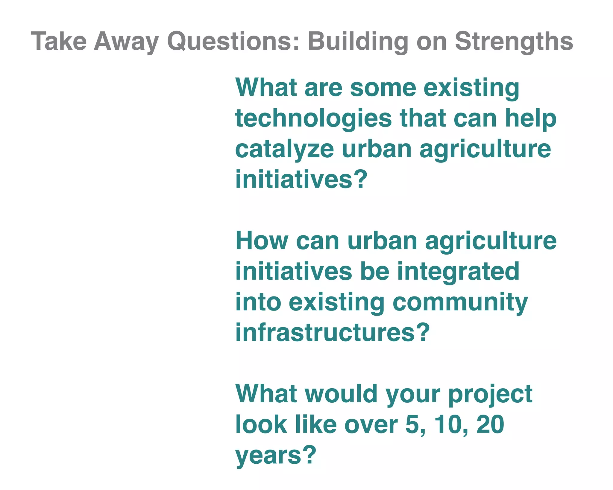 Take Away Questions: Building on Strengths
               What are some existing
               technologies that can help
               catalyze urban agriculture
               initiatives?

               How can urban agriculture
               initiatives be integrated
               into existing community
               infrastructures?

               What would your project
               look like over 5, 10, 20
               years?
 