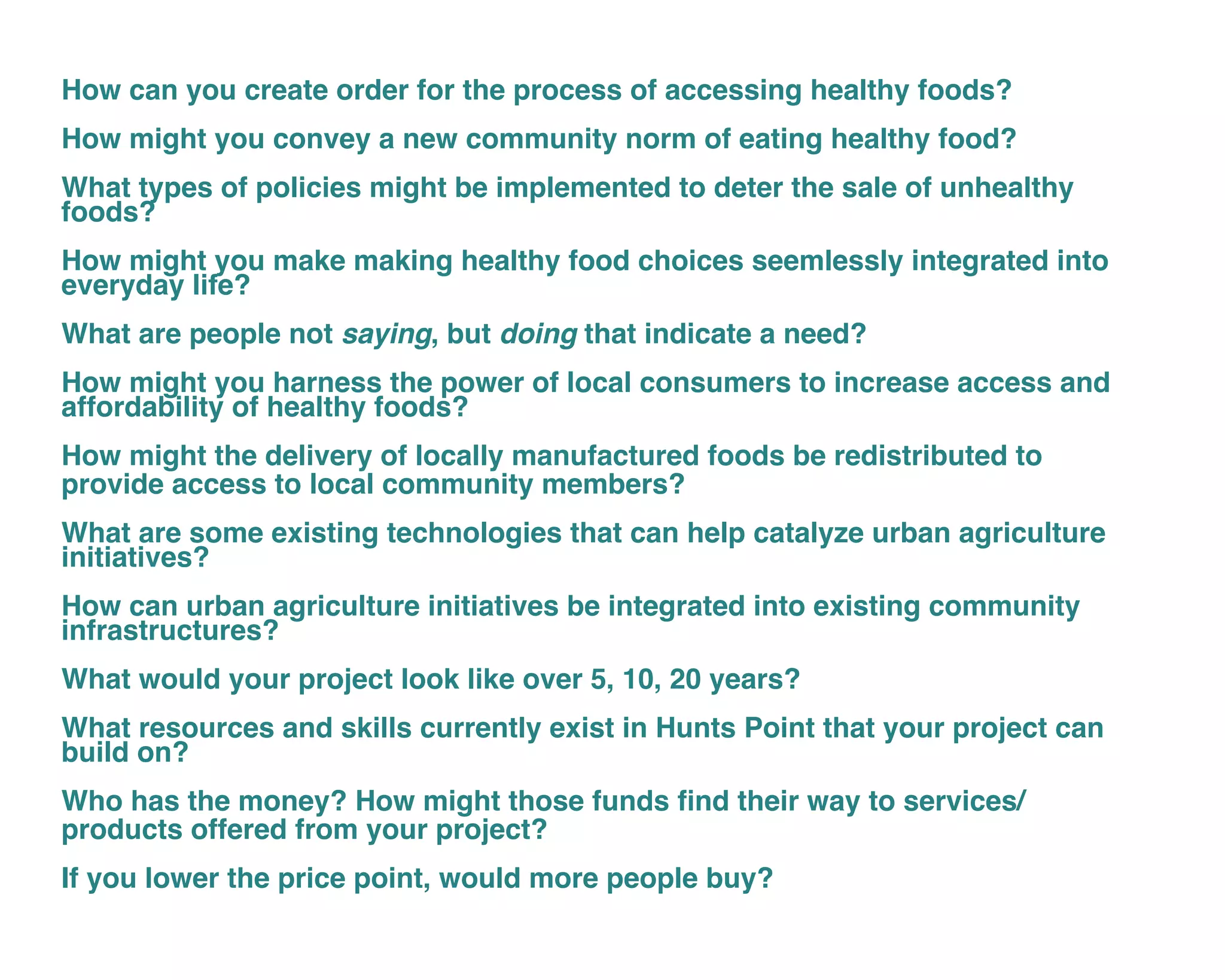 How can you create order for the process of accessing healthy foods?
How might you convey a new community norm of eating healthy food?
What types of policies might be implemented to deter the sale of unhealthy
foods?
How might you make making healthy food choices seemlessly integrated into
everyday life?
What are people not saying, but doing that indicate a need?
How might you harness the power of local consumers to increase access and
affordability of healthy foods?
How might the delivery of locally manufactured foods be redistributed to
provide access to local community members?
What are some existing technologies that can help catalyze urban agriculture
initiatives?
How can urban agriculture initiatives be integrated into existing community
infrastructures?
What would your project look like over 5, 10, 20 years?
What resources and skills currently exist in Hunts Point that your project can
build on?
Who has the money? How might those funds find their way to services/
products offered from your project?
If you lower the price point, would more people buy?
 