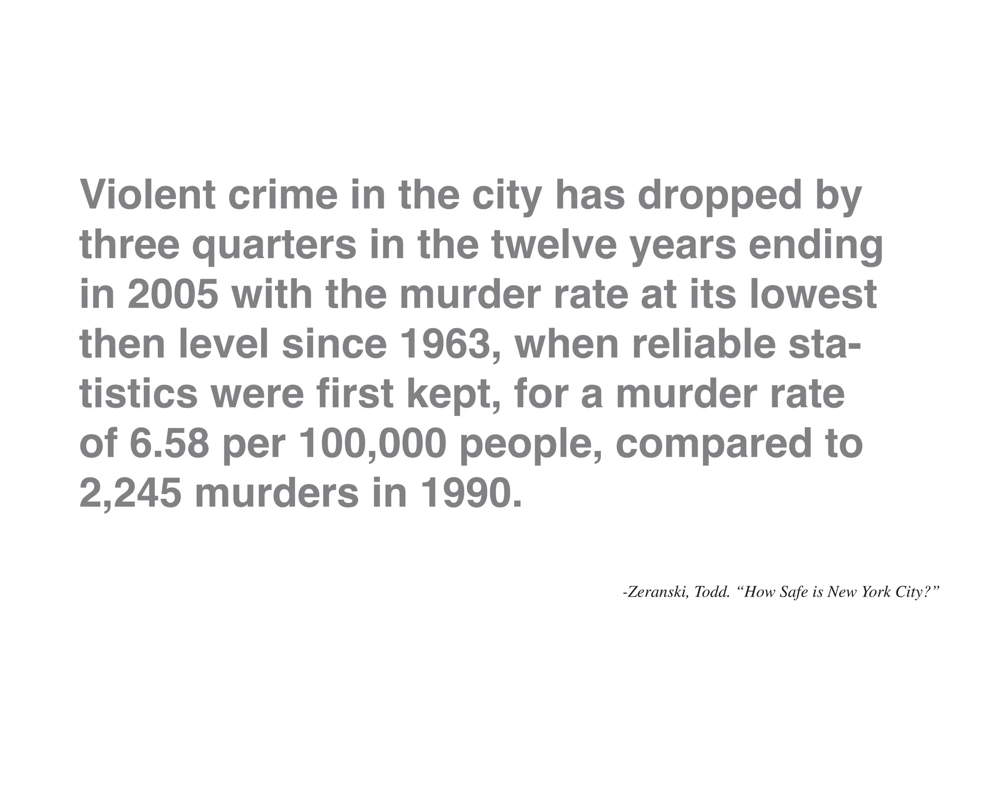 Violent crime in the city has dropped by
three quarters in the twelve years ending
in 2005 with the murder rate at its lowest
then level since 1963, when reliable sta-
tistics were first kept, for a murder rate
of 6.58 per 100,000 people, compared to
2,245 murders in 1990.

                            -Zeranski, Todd. “How Safe is New York City?”
 