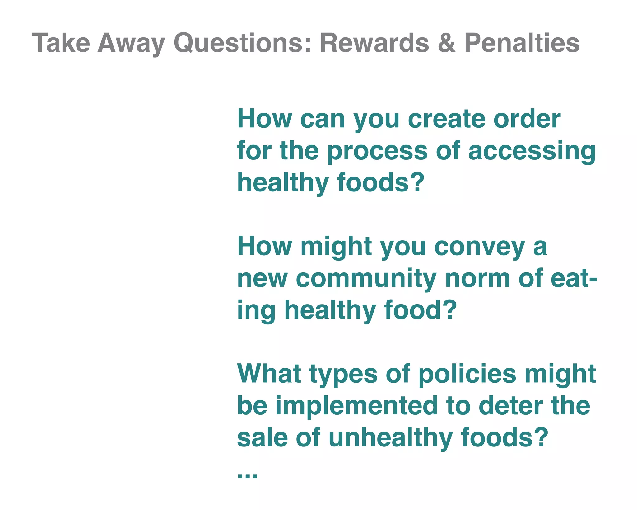 Take Away Questions: Rewards & Penalties

              How can you create order
              for the process of accessing
              healthy foods?

              How might you convey a
              new community norm of eat-
              ing healthy food?

              What types of policies might
              be implemented to deter the
              sale of unhealthy foods?
              ...
 