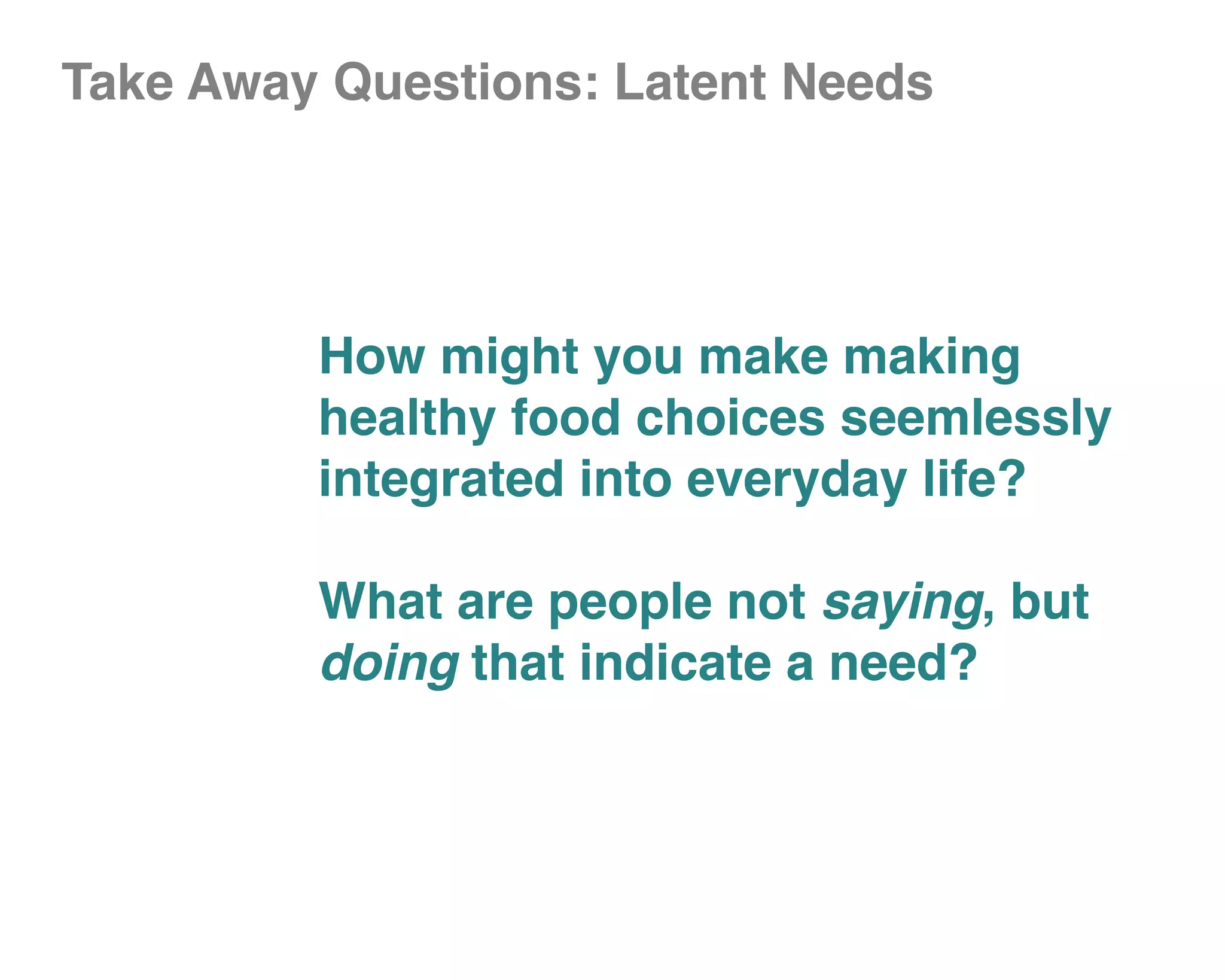 Take Away Questions: Latent Needs




         How might you make making
         healthy food choices seemlessly
         integrated into everyday life?

         What are people not saying, but
         doing that indicate a need?
 