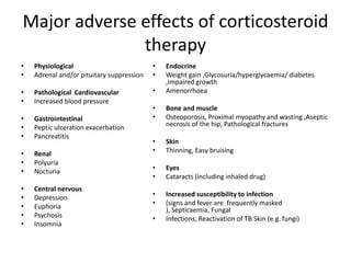 Major adverse effects of corticosteroid
              therapy
•   Physiological                          •   Endocrine
•   Adrenal and/or pituitary suppression   •   Weight gain ,Glycosuria/hyperglycaemia/ diabetes
                                               ,Impaired growth
•   Pathological Cardiovascular            •   Amenorrhoea
•   Increased blood pressure
                                           •   Bone and muscle
•   Gastrointestinal                       •   Osteoporosis, Proximal myopathy and wasting ,Aseptic
•   Peptic ulceration exacerbation             necrosis of the hip, Pathological fractures
•   Pancreatitis
                                           •   Skin
•   Renal                                  •   Thinning, Easy bruising
•   Polyuria
•   Nocturia                               •   Eyes
                                           •   Cataracts (including inhaled drug)
•   Central nervous
•   Depression                             •   Increased susceptibility to infection
•   Euphoria                               •   (signs and fever are frequently masked
                                               ), Septicaemia, Fungal
•   Psychosis                              •   Infections, Reactivation of TB Skin (e.g. fungi)
•   Insomnia
 