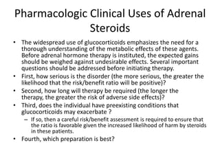 Pharmacologic Clinical Uses of Adrenal
              Steroids
• The widespread use of glucocorticoids emphasizes the need for a
  thorough understanding of the metabolic effects of these agents.
  Before adrenal hormone therapy is instituted, the expected gains
  should be weighed against undesirable effects. Several important
  questions should be addressed before initiating therapy.
• First, how serious is the disorder (the more serious, the greater the
  likelihood that the risk/benefit ratio will be positive)?
• Second, how long will therapy be required (the longer the
  therapy, the greater the risk of adverse side effects)?
• Third, does the individual have preexisting conditions that
  glucocorticoids may exacerbate ?
    – If so, then a careful risk/benefit assessment is required to ensure that
      the ratio is favorable given the increased likelihood of harm by steroids
      in these patients.
• Fourth, which preparation is best?
 