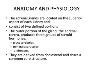 ANATOMY AND PHYSIOLOGY
• The adrenal glands are located on the superior
  aspect of each kidney and
• consist of two defined portions
• The outer portion of the gland, the adrenal
  cortex, produces three groups of steroid
  hormones:
  – glucocorticoids,
  – mineralocorticoids,
  – androgens.
• They are derived from cholesterol and share a
  common core structure.
 