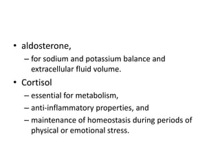 • aldosterone,
  – for sodium and potassium balance and
    extracellular fluid volume.
• Cortisol
  – essential for metabolism,
  – anti-inflammatory properties, and
  – maintenance of homeostasis during periods of
    physical or emotional stress.
 