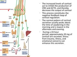 • The increased levels of cortisol
  act to inhibit the production of
  CRH and ACTH, and thereby
  decrease the output of cortisol
• This process constitutes the
  negative feedback loop of
  cortisol regulation.
• The normal pattern of cortisol
  secretion usually peaks about
  the time of awakening in the
  morning and is lowest in the
  afternoon and evening.
• During a 24-hour
  period, approximately 20 mg of
  cortisol are secreted. Stress
  from trauma, illness, and
  emotional concerns can
  enhance this secretion.
 